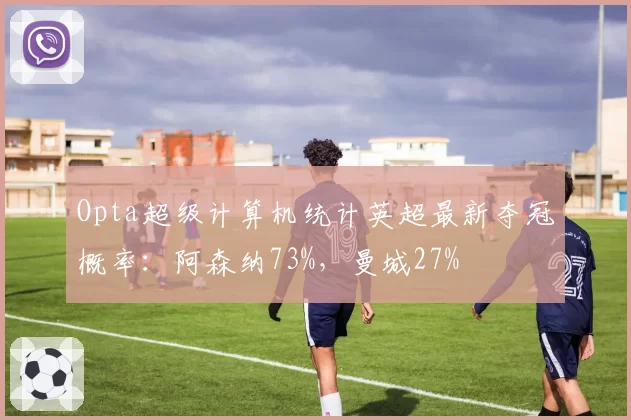 Opta超级计算机统计英超最新夺冠概率：阿森纳73%，曼城27%