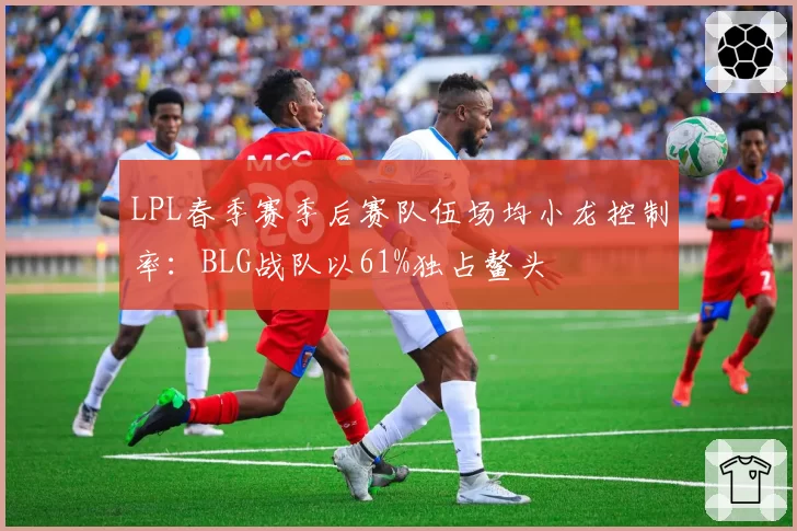 LPL春季赛季后赛队伍场均小龙控制率：BLG战队以61%独占鳌头