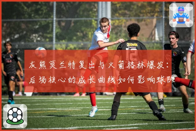 灰熊莫兰特复出与火箭格林爆发：后场核心的成长曲线如何影响球队排名？