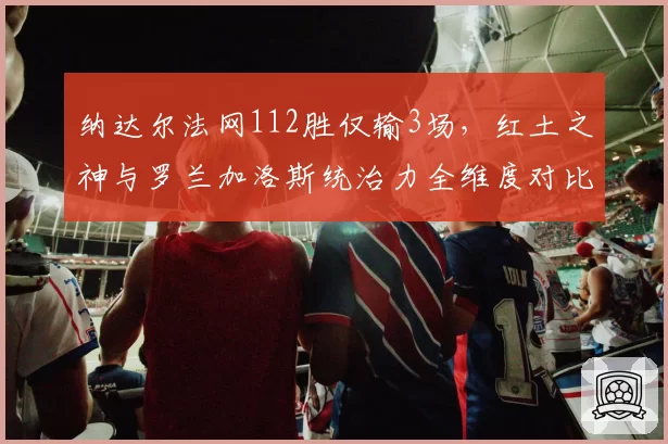 纳达尔法网112胜仅输3场，红土之神与罗兰加洛斯统治力全维度对比