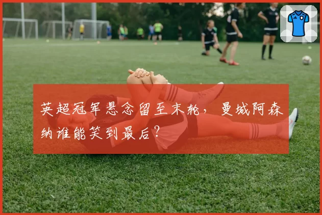 英超冠军悬念留至末轮,曼城阿森纳谁能笑到最后?