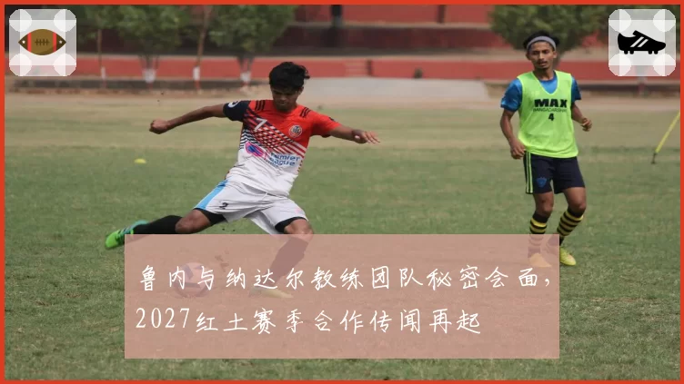 鲁内与纳达尔教练团队秘密会面，2027红土赛季合作传闻再起
