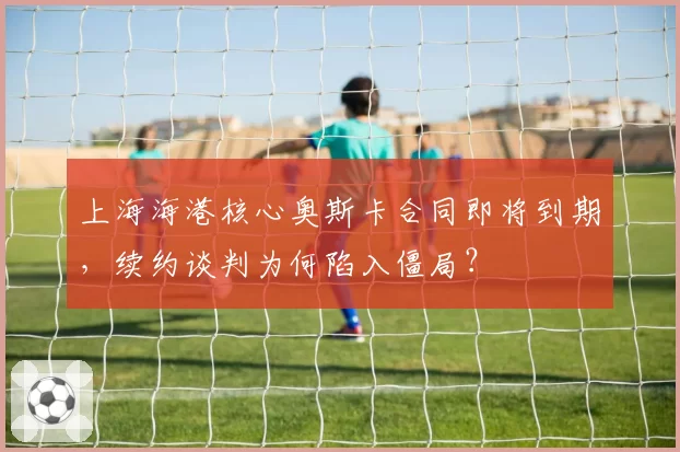 上海海港核心奥斯卡合同即将到期，续约谈判为何陷入僵局？