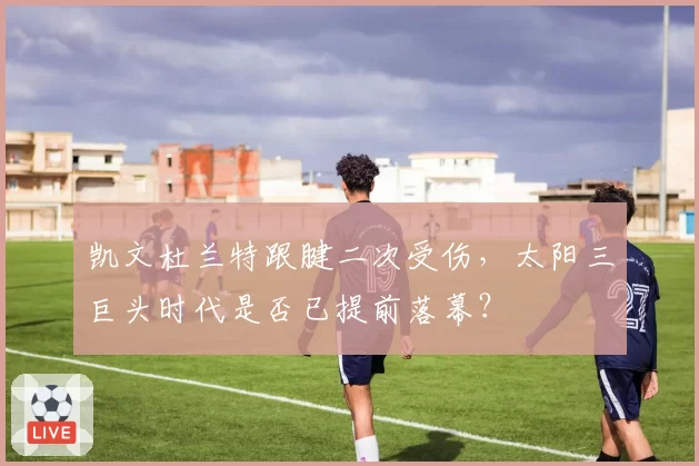 凯文杜兰特跟腱二次受伤，太阳三巨头时代是否已提前落幕？