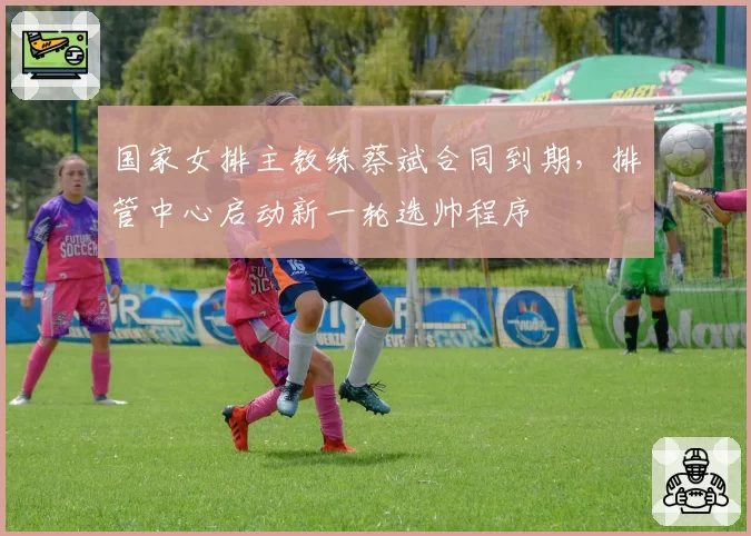 国家女排主教练蔡斌合同到期,排管中心启动新一轮选帅程序