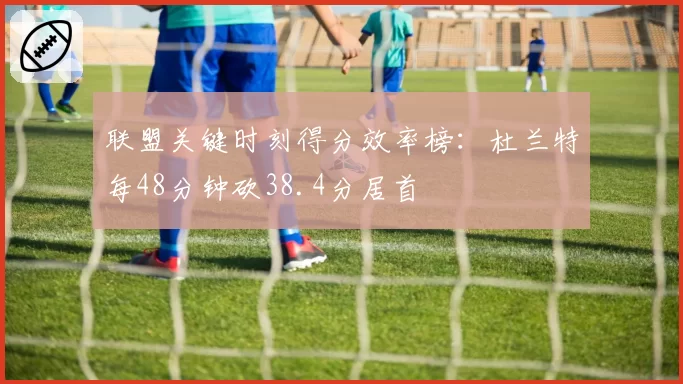 联盟关键时刻得分效率榜：杜兰特每48分钟砍38.4分居首