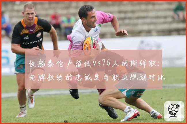 快船泰伦卢留任vs76人纳斯辞职：老牌教练的忠诚度与职业规划对比