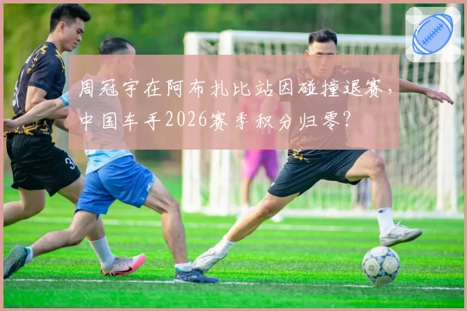 周冠宇在阿布扎比站因碰撞退赛,中国车手2026赛季积分归零?