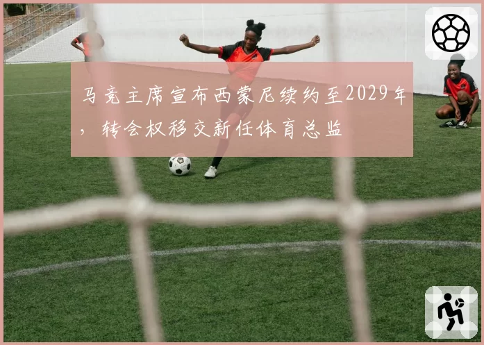 马竞主席宣布西蒙尼续约至2029年，转会权移交新任体育总监