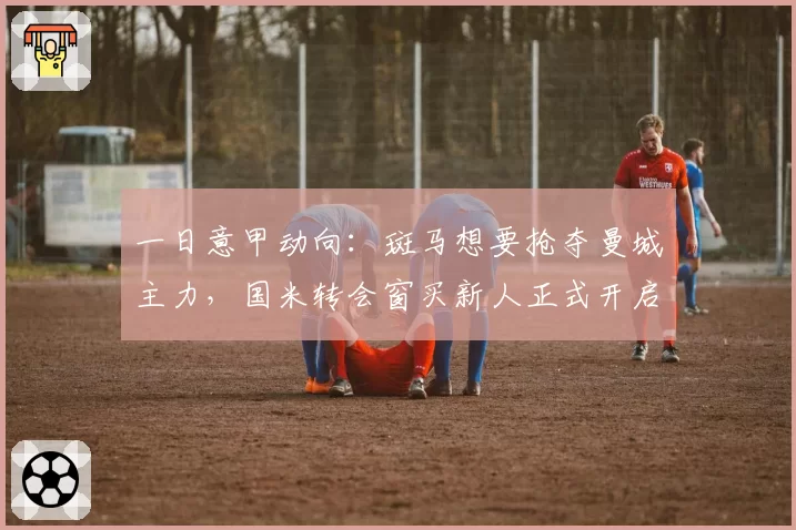 一日意甲动向:斑马想要抢夺曼城主力,国米转会窗买新人正式开启