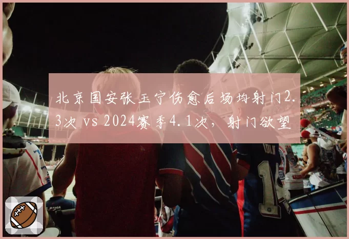 北京国安张玉宁伤愈后场均射门2.3次 vs 2024赛季4.1次，射门欲望下降背后是战术牺牲？