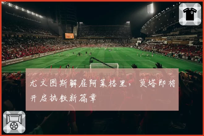 尤文图斯解雇阿莱格里,莫塔即将开启执教新篇章