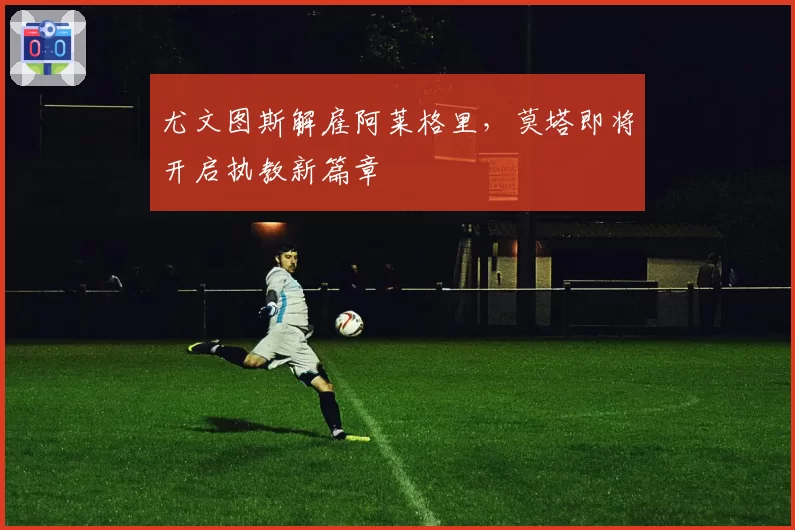 尤文图斯解雇阿莱格里,莫塔即将开启执教新篇章