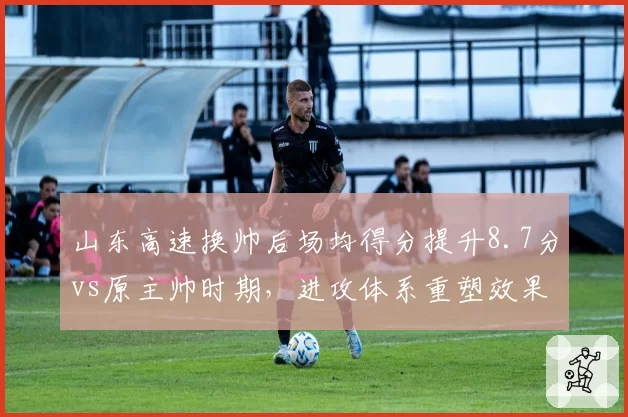山东高速换帅后场均得分提升8.7分vs原主帅时期,进攻体系重塑效果显著