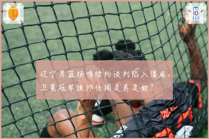 辽宁男篮杨鸣续约谈判陷入僵局，卫冕冠军换帅传闻是真是假？