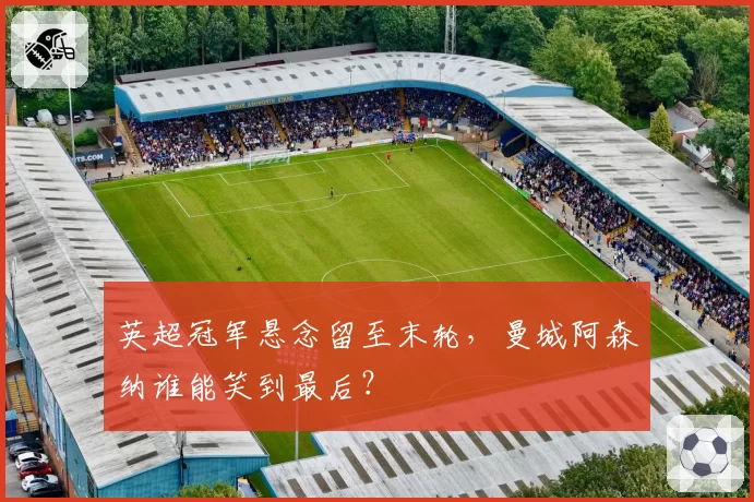 英超冠军悬念留至末轮,曼城阿森纳谁能笑到最后?