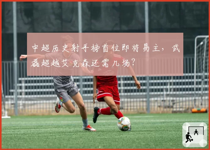 中超历史射手榜首位即将易主,武磊超越艾克森还需几场?
