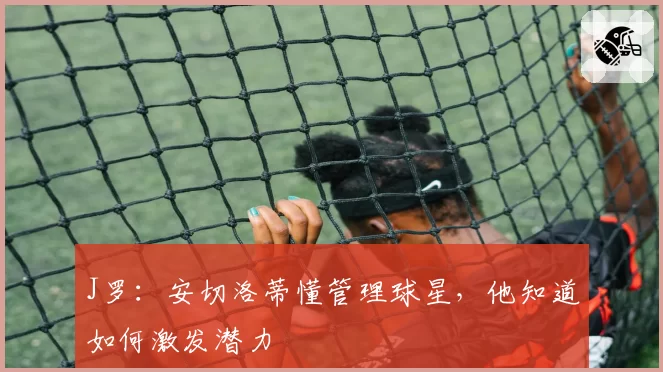 J罗:安切洛蒂懂管理球星,他知道如何激发潜力
