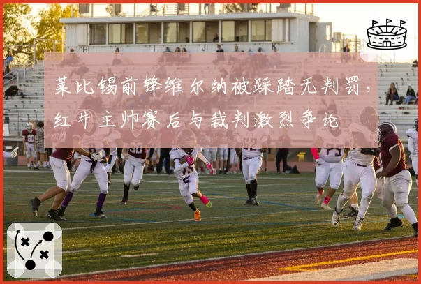 莱比锡前锋维尔纳被踩踏无判罚,红牛主帅赛后与裁判激烈争论
