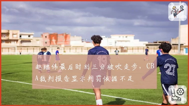 赵继伟最后时刻三分被吹走步，CBA裁判报告显示判罚依据不足