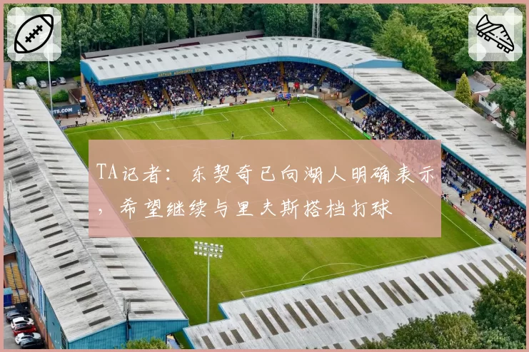 TA记者：东契奇已向湖人明确表示，希望继续与里夫斯搭档打球