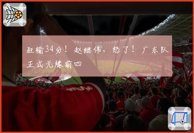 狂输34分！赵继伟，怒了！广东队正式无缘前四