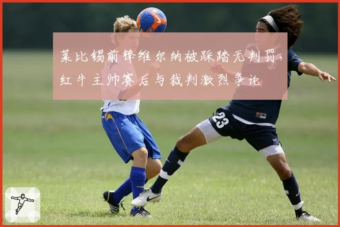 莱比锡前锋维尔纳被踩踏无判罚,红牛主帅赛后与裁判激烈争论