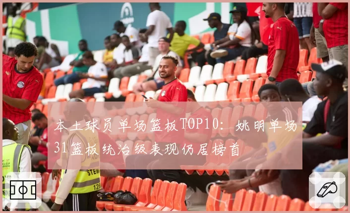 本土球员单场篮板TOP10:姚明单场31篮板统治级表现仍居榜首