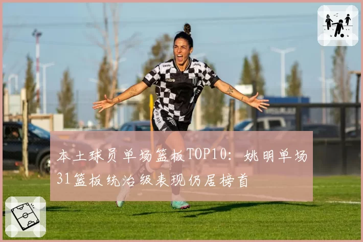 本土球员单场篮板TOP10:姚明单场31篮板统治级表现仍居榜首