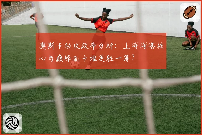 奥斯卡助攻效率分析：上海海港核心与巅峰孔卡谁更胜一筹？