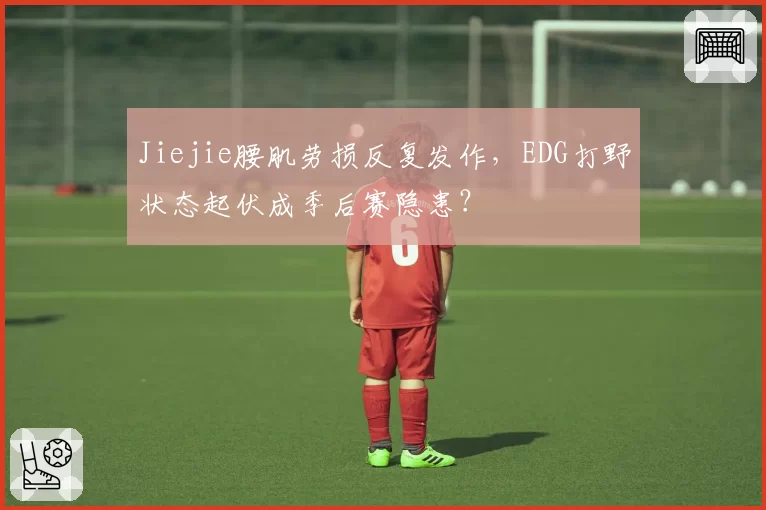 Jiejie腰肌劳损反复发作，EDG打野状态起伏成季后赛隐患？