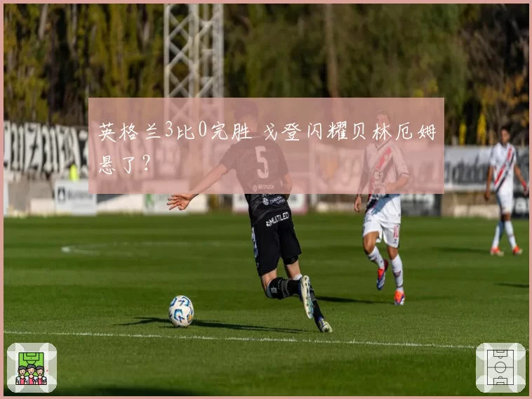 英格兰3比0完胜 戈登闪耀贝林厄姆悬了？