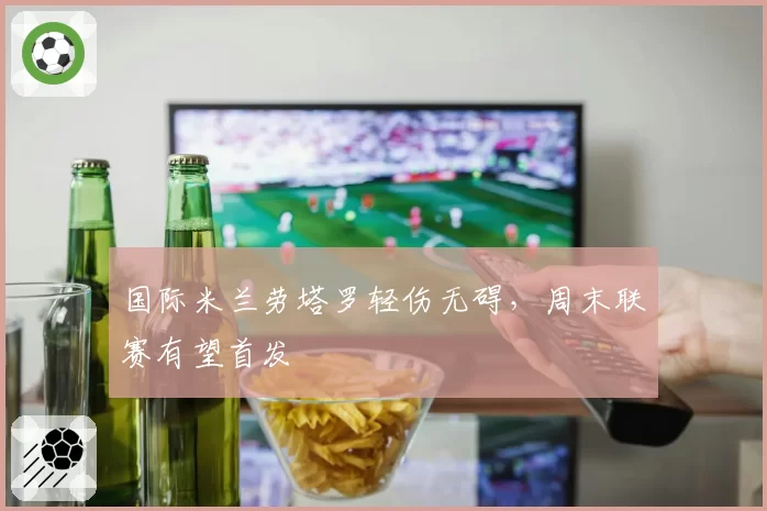 国际米兰劳塔罗轻伤无碍,周末联赛有望首发
