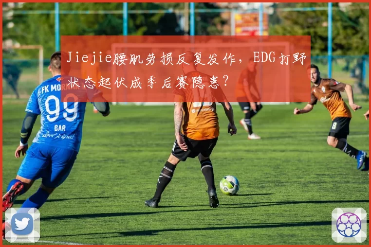 Jiejie腰肌劳损反复发作，EDG打野状态起伏成季后赛隐患？