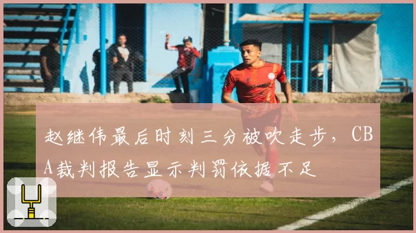 赵继伟最后时刻三分被吹走步，CBA裁判报告显示判罚依据不足