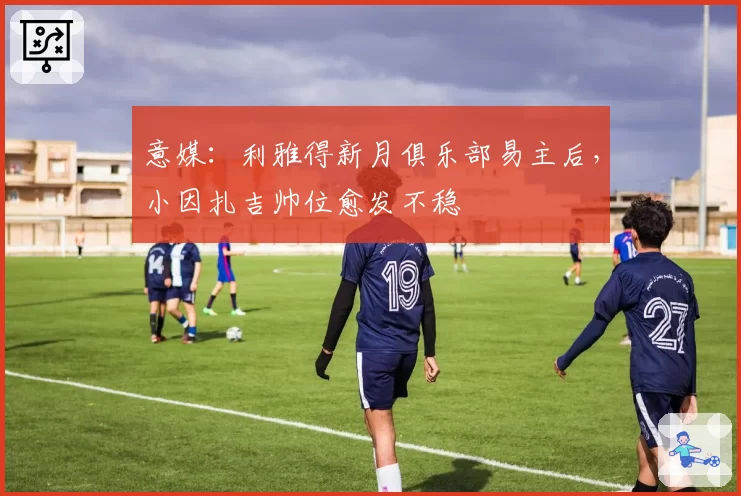 意媒：利雅得新月俱乐部易主后，小因扎吉帅位愈发不稳