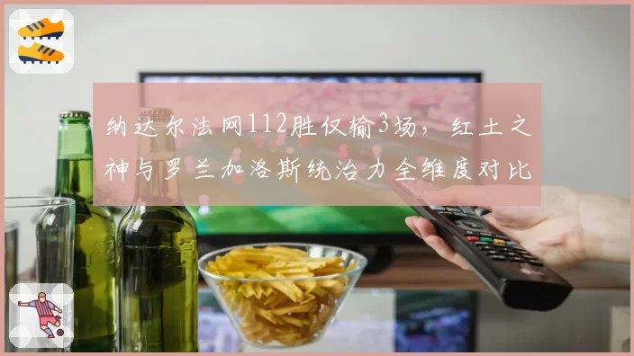 纳达尔法网112胜仅输3场，红土之神与罗兰加洛斯统治力全维度对比