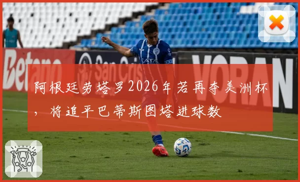 阿根廷劳塔罗2026年若再夺美洲杯,将追平巴蒂斯图塔进球数