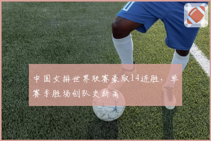 中国女排世界联赛豪取14连胜，单赛季胜场创队史新高