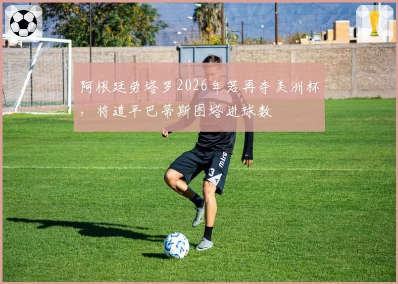阿根廷劳塔罗2026年若再夺美洲杯,将追平巴蒂斯图塔进球数