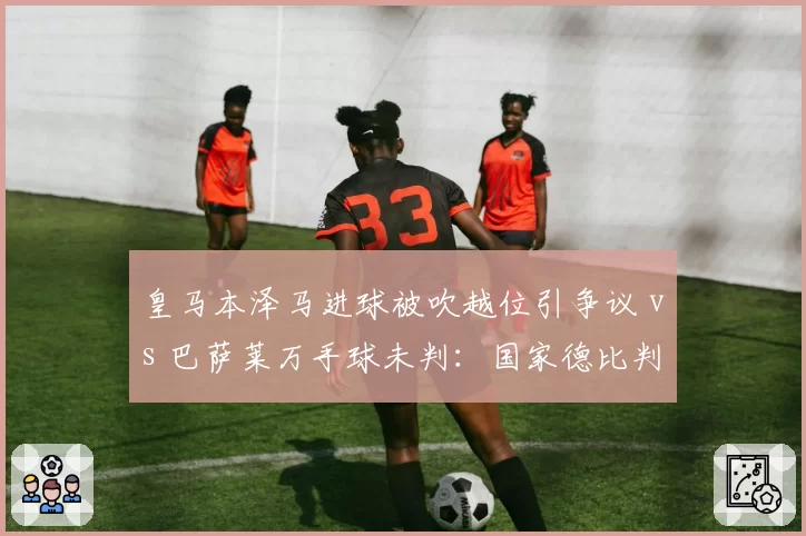 皇马本泽马进球被吹越位引争议 vs 巴萨莱万手球未判：国家德比判罚尺度对比