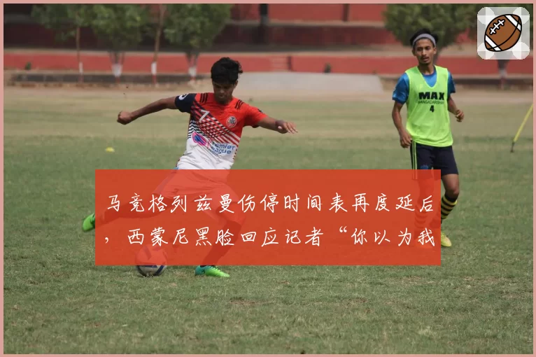 马竞格列兹曼伤停时间表再度延后,西蒙尼黑脸回应记者“你以为我不想让他上场?”