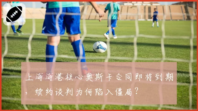 上海海港核心奥斯卡合同即将到期，续约谈判为何陷入僵局？