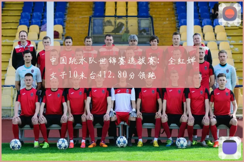 中国跳水队世锦赛选拔赛:全红婵女子10米台412.80分领跑