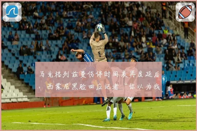 马竞格列兹曼伤停时间表再度延后,西蒙尼黑脸回应记者“你以为我不想让他上场?”