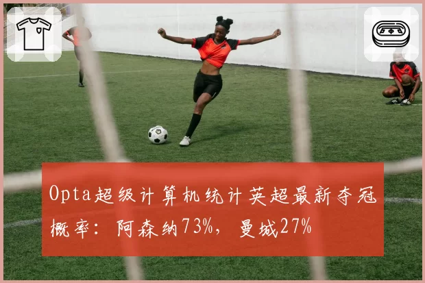 Opta超级计算机统计英超最新夺冠概率：阿森纳73%，曼城27%