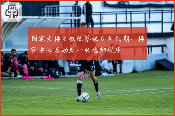 国家女排主教练蔡斌合同到期,排管中心启动新一轮选帅程序